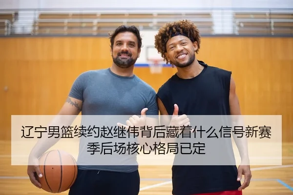 辽宁男篮续约赵继伟背后藏着什么信号新赛季后场核心格局已定