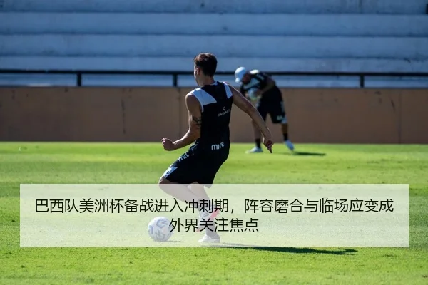 巴西队美洲杯备战进入冲刺期，阵容磨合与临场应变成外界关注焦点