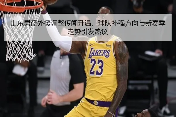 山东男篮外援调整传闻升温，球队补强方向与新赛季走势引发热议
